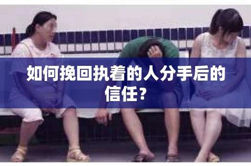 如何挽回执着的人分手后的信任？