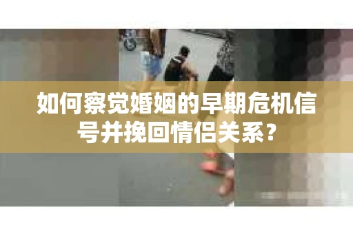 如何察觉婚姻的早期危机信号并挽回情侣关系？
