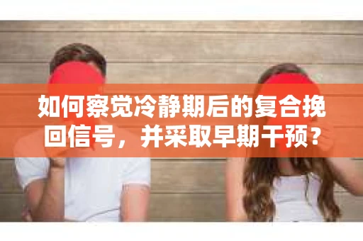 如何察觉冷静期后的复合挽回信号，并采取早期干预？