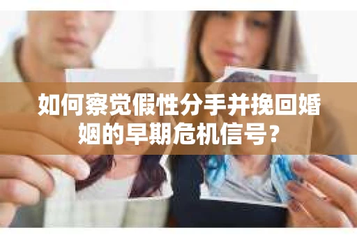 如何察觉假性分手并挽回婚姻的早期危机信号？
