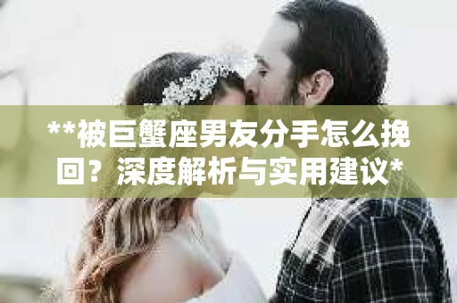 **被巨蟹座男友分手怎么挽回？深度解析与实用建议**