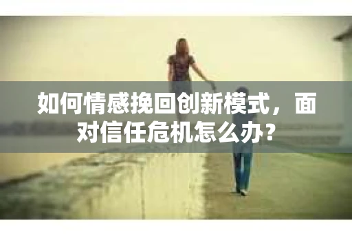 如何情感挽回创新模式，面对信任危机怎么办？