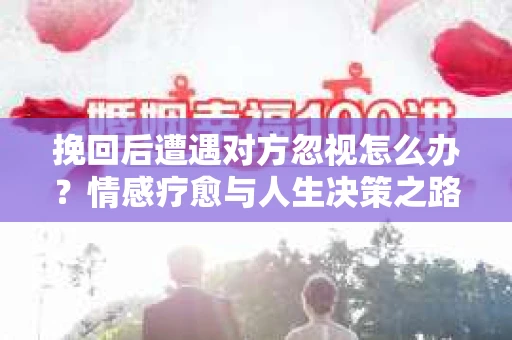 挽回后遭遇对方忽视怎么办？情感疗愈与人生决策之路