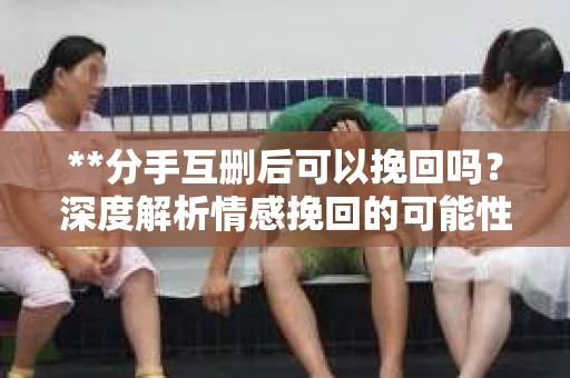 **分手互删后可以挽回吗？深度解析情感挽回的可能性**