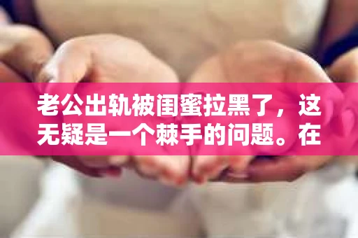 老公出轨被闺蜜拉黑了，这无疑是一个棘手的问题。在这个问题上，我想要和大家分享一下我的看法和经历，希望能给大家带来一些启示。
