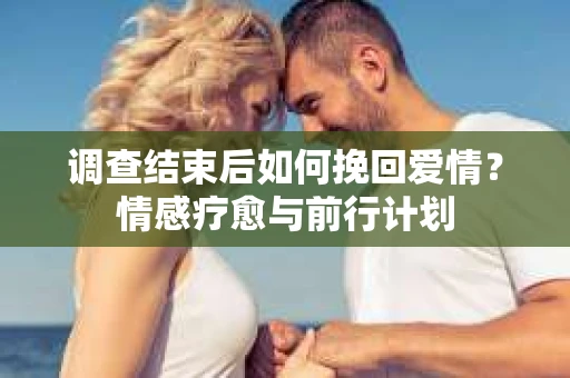 调查结束后如何挽回爱情？情感疗愈与前行计划