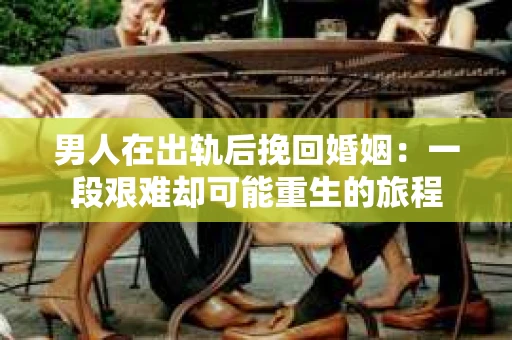 男人在出轨后挽回婚姻：一段艰难却可能重生的旅程