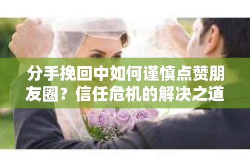 分手挽回中如何谨慎点赞朋友圈？信任危机的解决之道