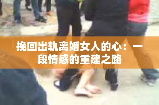 挽回出轨离婚女人的心：一段情感的重建之路
