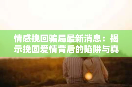 情感挽回骗局最新消息：揭示挽回爱情背后的陷阱与真相
