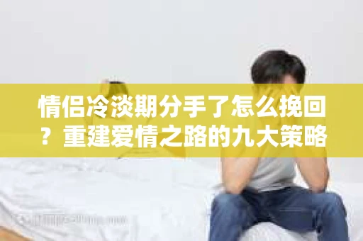 情侣冷淡期分手了怎么挽回？重建爱情之路的九大策略