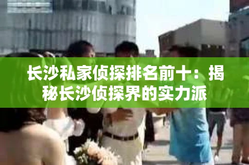 长沙私家侦探排名前十：揭秘长沙侦探界的实力派