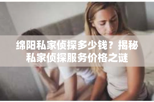 绵阳私家侦探多少钱？揭秘私家侦探服务价格之谜
