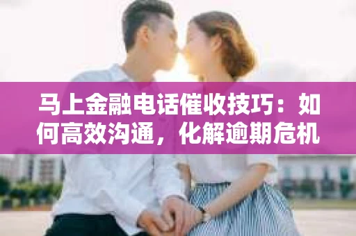 马上金融电话催收技巧：如何高效沟通，化解逾期危机