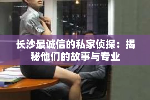 长沙最诚信的私家侦探：揭秘他们的故事与专业