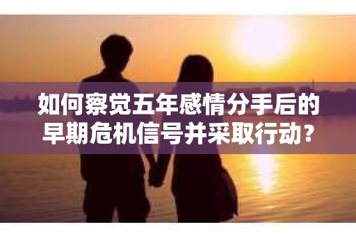 如何察觉五年感情分手后的早期危机信号并采取行动？