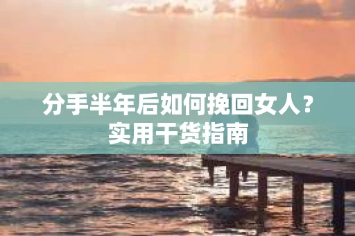 分手半年后如何挽回女人？实用干货指南