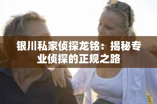 银川私家侦探龙铭：揭秘专业侦探的正规之路