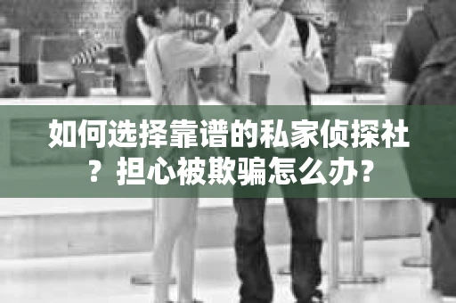 如何选择靠谱的私家侦探社？担心被欺骗怎么办？