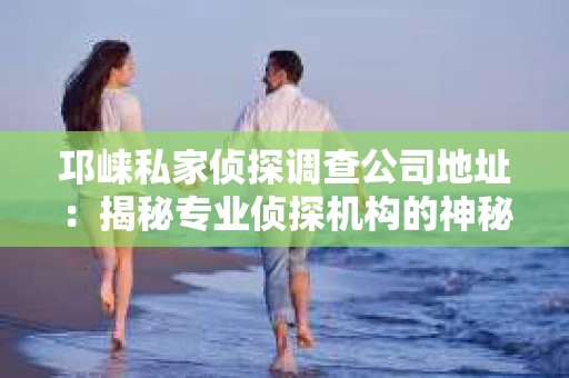 邛崃私家侦探调查公司地址：揭秘专业侦探机构的神秘面纱