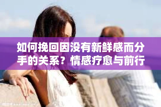 如何挽回因没有新鲜感而分手的关系？情感疗愈与前行计划