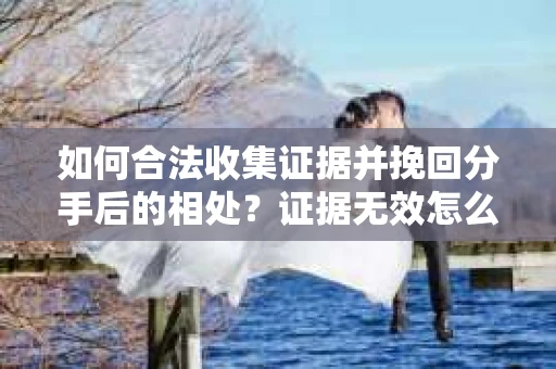 如何合法收集证据并挽回分手后的相处？证据无效怎么办？
