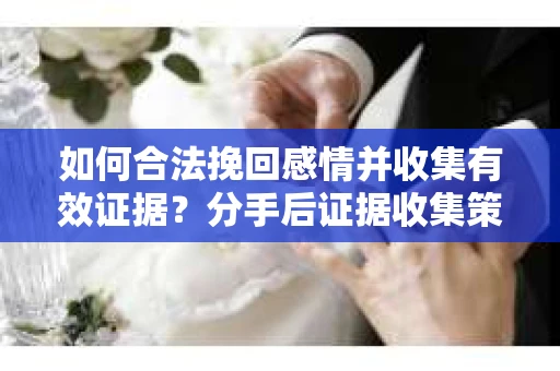 如何合法挽回感情并收集有效证据？分手后证据收集策略
