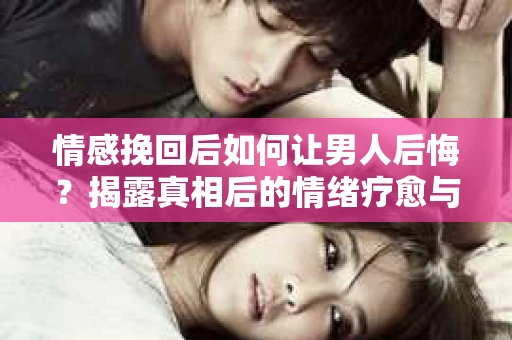 情感挽回后如何让男人后悔？揭露真相后的情绪疗愈与人生决策
