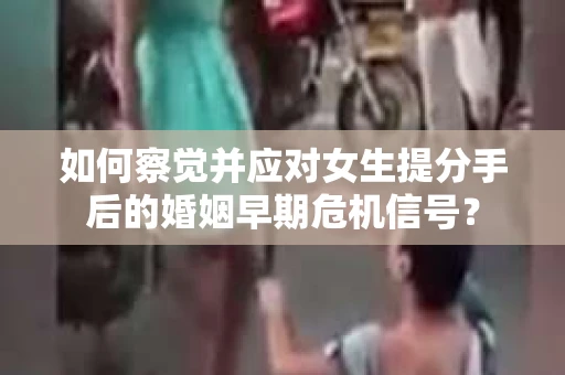 如何察觉并应对女生提分手后的婚姻早期危机信号？