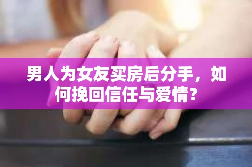 男人为女友买房后分手，如何挽回信任与爱情？