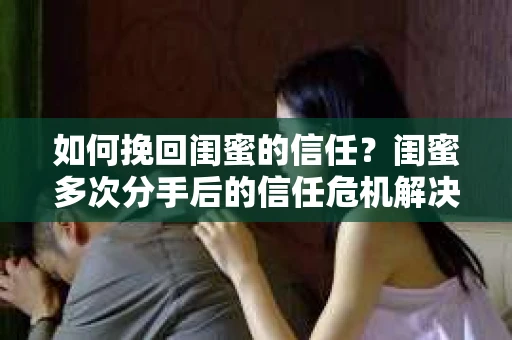 如何挽回闺蜜的信任？闺蜜多次分手后的信任危机解决方案