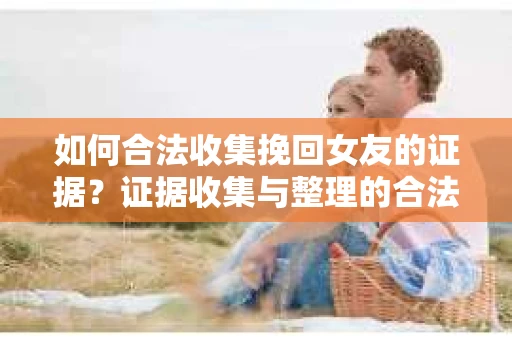 如何合法收集挽回女友的证据？证据收集与整理的合法策略怎么办？