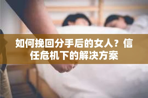 如何挽回分手后的女人？信任危机下的解决方案