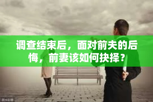 调查结束后，面对前夫的后悔，前妻该如何抉择？