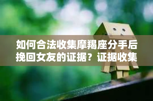 如何合法收集摩羯座分手后挽回女友的证据？证据收集策略与法律风险防范