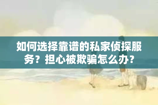 如何选择靠谱的私家侦探服务？担心被欺骗怎么办？