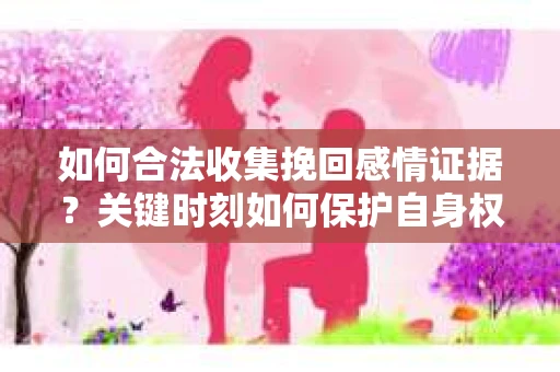 如何合法收集挽回感情证据？关键时刻如何保护自身权益？