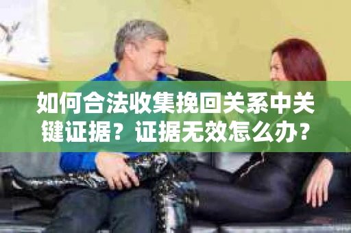 如何合法收集挽回关系中关键证据？证据无效怎么办？
