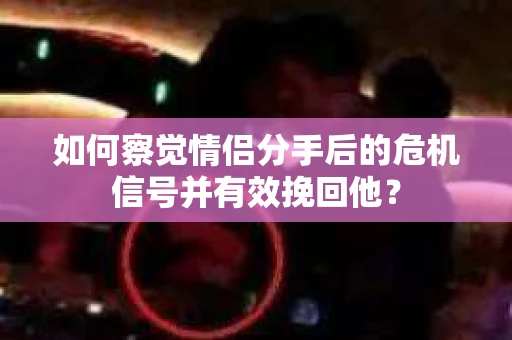 如何察觉情侣分手后的危机信号并有效挽回他？
