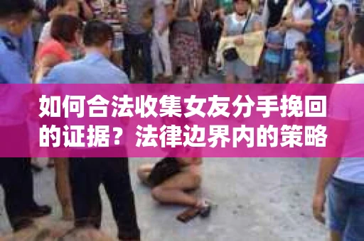 如何合法收集女友分手挽回的证据？法律边界内的策略与技巧