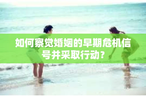 如何察觉婚姻的早期危机信号并采取行动？
