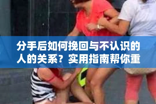 分手后如何挽回与不认识的人的关系？实用指南帮你重拾失去的联结