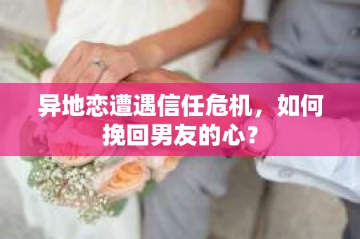异地恋遭遇信任危机，如何挽回男友的心？