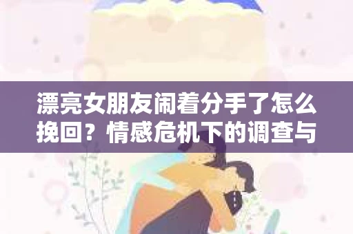 漂亮女朋友闹着分手了怎么挽回？情感危机下的调查与应对策略