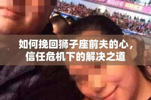 如何挽回狮子座前夫的心，信任危机下的解决之道