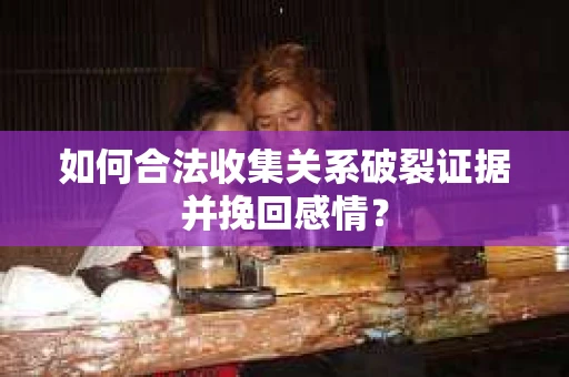 如何合法收集关系破裂证据并挽回感情？