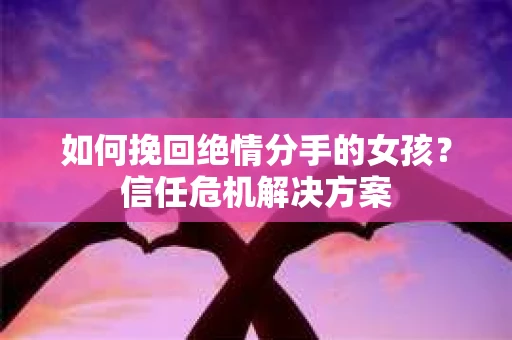 如何挽回绝情分手的女孩？信任危机解决方案