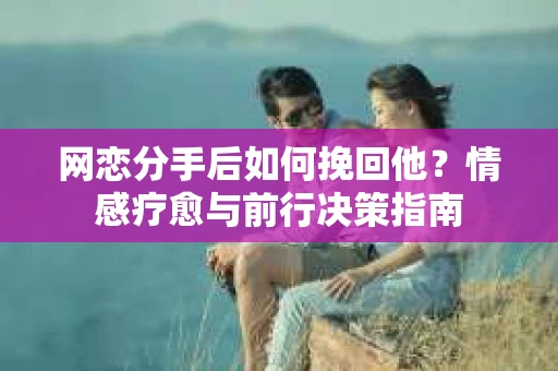 网恋分手后如何挽回他？情感疗愈与前行决策指南