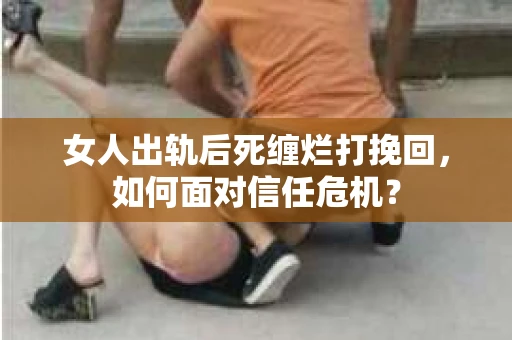 女人出轨后死缠烂打挽回，如何面对信任危机？