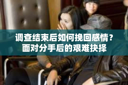调查结束后如何挽回感情？面对分手后的艰难抉择
